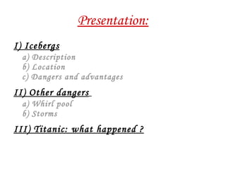 Presentation: I) Icebergs a) Description b) Location c) Dangers and advantages II) Other dangers   a) Whirl pool b) Storms III) Titanic: what happened ? 
