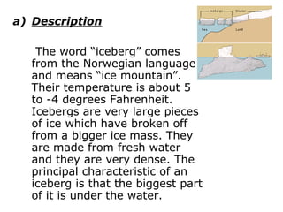 I)   ICEBERGS Description   The word “iceberg” comes from the Norwegian language and means “ice mountain”. Their temperature is about 5 to -4 degrees Fahrenheit. Icebergs are very large pieces of ice which have broken off from a bigger ice mass. They are made from fresh water and they are very dense. The principal characteristic of an iceberg is that the biggest part of it is under the water.  