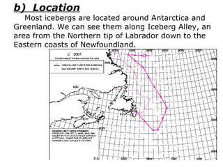 b)  Location Most icebergs are located around Antarctica and Greenland. We can see them along Iceberg Alley, an area from the Northern tip of Labrador down to the Eastern coasts of Newfoundland. 