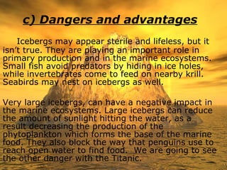 c) Dangers and advantages Icebergs may appear sterile and lifeless, but it isn’t true. They are playing an important role in primary production and in the marine ecosystems. Small fish avoid predators by hiding in ice holes, while invertebrates come to feed on nearby krill. Seabirds may nest on icebergs as well.  Very large icebergs, can have a negative impact in the marine ecosystems. Large icebergs can reduce the amount of sunlight hitting the water, as a result decreasing the production of the phytoplankton which forms the base of the marine food. They also block the way that penguins use to reach open water to find food.  We are going to see the other danger with the Titanic. 