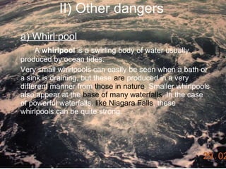 II) Other dangers a) Whirl pool A  whirlpool  is a swirling body of water usually produced by ocean tides. Very small whirlpools can easily be seen when a bath or a sink is draining, but these  are  produced in a very different manner from  those in nature . Smaller whirlpools also appear at the  base of many waterfalls . In the case of powerful waterfalls,  like Niagara Falls , these whirlpools can be quite strong.  
