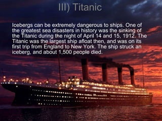III) Titanic Icebergs can be extremely dangerous to ships. One of the greatest sea disasters in history was the sinking of the Titanic during the night of April 14 and 15, 1912. The Titanic was the largest ship afloat then, and was on its first trip from England to New York. The ship struck an iceberg, and about 1,500 people died.  