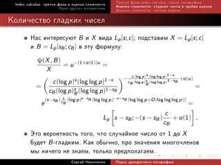 Index calculus: òðåòüÿ ôàçà è îöåíêà ñëîæíîñòè          Òðåòüÿ ôàçà index calculus: ïîèñê ëîãàðèôìà
                         Èäåè äðóãèõ àëãîðèòìîâ          Àíàëèç ñëîæíîñòè: ãëàäêèå ÷èñëà è ãðóáàÿ îöåíêà
                                                         Àíàëèç ñëîæíîñòè: òî÷íàÿ îöåíêà

Êîëè÷åñòâî ãëàäêèõ ÷èñåë
        Íàñ èíòåðåñóþò B è X âèäà Lp [s ; c ]; ïîäñòàâèì X = Lp [s ; c ]
        è B = Lp [sB ; cB ] â ýòó ôîðìóëó:
            ψ(X , B )
                          = u −(1+o (1))u =
                 X
                                                                   c (log p)s (log log p)1−s +o (u )
                   c (log p)s (log log p)1−s                 −
                                                                 cB (log p)s (log log p)1−sB
                                                                            B
                  cB (log p)s (log log p)1−sB
           =                                                                                           =
                            B
                          c            s −sB (log log p )−s +sB (log log p +O (log log log p ))
               e (s −sB ) cB (log p)                                                              =
                                                                                     c
                                                  Lp s − sB ; −(s − sB )
                                                                                    cB
                                                                                                1
                                                                                         + o( ) .

        Ýòî âåðîÿòíîñòü òîãî, ÷òî ñëó÷àéíîå ÷èñëî îò 1 äî X
        áóäåò B -ãëàäêèì. Êàê îáû÷íî, ïðî çíà÷åíèÿ ìíîãî÷ëåíîâ
        ìû íè÷åãî íå çíàåì, òîëüêî ïðåäïîëàãàåì.
                              Ñåðãåé Íèêîëåíêî           Ïîèñê äèñêðåòíîãî ëîãàðèôìà
 