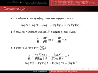 Index calculus: òðåòüÿ ôàçà è îöåíêà ñëîæíîñòè   Òðåòüÿ ôàçà index calculus: ïîèñê ëîãàðèôìà
                         Èäåè äðóãèõ àëãîðèòìîâ   Àíàëèç ñëîæíîñòè: ãëàäêèå ÷èñëà è ãðóáàÿ îöåíêà
                                                  Àíàëèç ñëîæíîñòè: òî÷íàÿ îöåíêà

Îïòèìèçàöèÿ

        Ïåðåéä¼ì ê ëîãàðèôìó: ìèíèìèçèðóåì òåïåðü
             log D + log B + u log u − log log B + log log log B .
        Âîçüì¼ì ïðîèçâîäíóþ ïî B è ïðèðàâíÿåì íóëþ:
                          1 + du log u + du = 0.
                                   B      dB            dB
        Âñïîìíèì, ÷òî u = log X :
                            log B

                  1 − log X log u − log X = 0,
                  B B (log B )2 B (log B )2
               log X (1 + log log X − log log B ) = (log B )2.
                             Ñåðãåé Íèêîëåíêî     Ïîèñê äèñêðåòíîãî ëîãàðèôìà
 