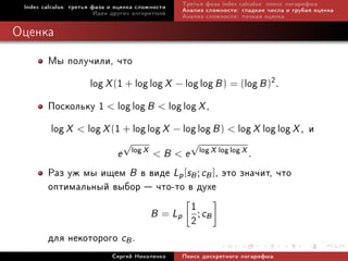 Index calculus: òðåòüÿ ôàçà è îöåíêà ñëîæíîñòè   Òðåòüÿ ôàçà index calculus: ïîèñê ëîãàðèôìà
                         Èäåè äðóãèõ àëãîðèòìîâ   Àíàëèç ñëîæíîñòè: ãëàäêèå ÷èñëà è ãðóáàÿ îöåíêà
                                                  Àíàëèç ñëîæíîñòè: òî÷íàÿ îöåíêà

Îöåíêà
        Ìû ïîëó÷èëè, ÷òî
                 log X (1 + log log X − log log B ) = (log B )2.
        Ïîñêîëüêó 1  log log B  log log X ,
        log X  log X (1 + log log X − log log B )  log X log log X , è
                                   √                  √
                                       log X              log X log log X
                               e               Be                         .
        Ðàç óæ ìû èùåì B â âèäå Lp [sB ; cB ], ýòî çíà÷èò, ÷òî
        îïòèìàëüíûé âûáîð  ÷òî-òî â äóõå
                                     1
                            B = Lp ; cB
                                     2
        äëÿ íåêîòîðîãî cB .
                             Ñåðãåé Íèêîëåíêî     Ïîèñê äèñêðåòíîãî ëîãàðèôìà
 