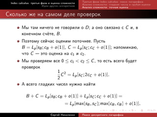 Index calculus: òðåòüÿ ôàçà è îöåíêà ñëîæíîñòè      Òðåòüÿ ôàçà index calculus: ïîèñê ëîãàðèôìà
                         Èäåè äðóãèõ àëãîðèòìîâ      Àíàëèç ñëîæíîñòè: ãëàäêèå ÷èñëà è ãðóáàÿ îöåíêà
                                                     Àíàëèç ñëîæíîñòè: òî÷íàÿ îöåíêà

Ñêîëüêî æå íà ñàìîì äåëå ïðîâåðîê

        Ìû òàì íè÷åãî íå ãîâîðèëè î D ; à îíî ñâÿçàíî ñ C è, â
        êîíå÷íîì ñ÷¼òå, B .
        Ïîýòîìó ñåé÷àñ îöåíèì ïîòî÷íåå. Ïóñòü
        B = Lp [sB ; cB + o (1)], C = Lp [sC ; cC + o (1)]; íàïîìèíàþ,
        ÷òî C  ýòî îöåíêà íà c1 è c2.
        Ìû ïðîâåðÿåì âñå 0 ≤ c1  c2 ≤ C , òî åñòü âñåãî áóäåò
        ïðîâåðîê
                            1 C 2 = L [s ; 2c + o (1)].
                            2        p C C
        À âñåãî ãëàäêèõ ÷èñåë íóæíî íàéòè
           B +C                              1
                     = Lp [sB ; cB + o ( )] + Lp [sC ; cC + o ( )] =     1
                                       = Lp [     max{sB , sC }; max{cB , cB } + o (1)].
                             Ñåðãåé Íèêîëåíêî        Ïîèñê äèñêðåòíîãî ëîãàðèôìà
 