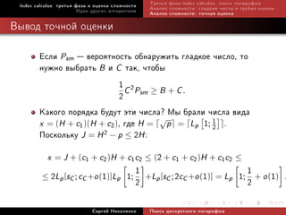 Index calculus: òðåòüÿ ôàçà è îöåíêà ñëîæíîñòè   Òðåòüÿ ôàçà index calculus: ïîèñê ëîãàðèôìà
                         Èäåè äðóãèõ àëãîðèòìîâ   Àíàëèç ñëîæíîñòè: ãëàäêèå ÷èñëà è ãðóáàÿ îöåíêà
                                                  Àíàëèç ñëîæíîñòè: òî÷íàÿ îöåíêà

Âûâîä òî÷íîé îöåíêè

        Åñëè Psm  âåðîÿòíîñòü îáíàðóæèòü ãëàäêîå ÷èñëî, òî
        íóæíî âûáðàòü B è C òàê, ÷òîáû
                              1 C 2P ≥ B + C .
                              2 sm
        Êàêîãî ïîðÿäêà áóäóò ýòè ÷èñëà? Ìû áðàëè ÷èñëà âèäà
        x = (H + c1 )(H + c2 ), ãäå H = √p = Lp 1; 1 .
                                                   2
        Ïîñêîëüêó J = H 2 − p ≤ 2H :
           x = J + (c1 + c2 )H + c1 c2 ≤ (2 + c1 + c2 )H + c1 c2 ≤
         ≤   2Lp [sC ; cC +o (1)]Lp 1; 1 +Lp [sC ; 2cC +o (1)] = Lp 1; 1 + o (1)
                                       2                               2                            .


                             Ñåðãåé Íèêîëåíêî     Ïîèñê äèñêðåòíîãî ëîãàðèôìà
 
