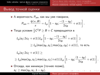 Index calculus: òðåòüÿ ôàçà è îöåíêà ñëîæíîñòè   Òðåòüÿ ôàçà index calculus: ïîèñê ëîãàðèôìà
                         Èäåè äðóãèõ àëãîðèòìîâ   Àíàëèç ñëîæíîñòè: ãëàäêèå ÷èñëà è ãðóáàÿ îöåíêà
                                                  Àíàëèç ñëîæíîñòè: òî÷íàÿ îöåíêà

Âûâîä òî÷íîé îöåíêè
        À âåðîÿòíîñòü Psm , êàê ìû óæå ãîâîðèëè,
                       ψ(x , B )                −(1 − sB )
                                 = Lp 1 − sB ;
               Psm =
                           x                         2cB + o (1) .
        Òîãäà óñëîâèå 1 C 2P ≥ B + C ïðåâðàùàåòñÿ â
                         2

                                            −(1 − sB )
          Lp [sC ; 2cC + o (1)]Lp 1 − sB ;
                                               2cB + o (1) ≥
                       ≥ Lp [max{sB , sC }; max{cB , cB } + o (1)], òî åñòü

           Lp [sC ; 2cC + o (1)] ≥
             max{sB , sC }; max{cB , cC }+o (1)]Lp 1 − sB ; (1 2c sB ) + o (1)
         ≥ Lp [
                                                               −
                                                                                                    .
                                                                 B
        Îòñþäà, êàê ìèíèìóì (òî÷íåå ïîçæå),
        sC ≥ max{sB , sC , 1 − sB }.
                             Ñåðãåé Íèêîëåíêî     Ïîèñê äèñêðåòíîãî ëîãàðèôìà
 