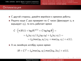 Index calculus: òðåòüÿ ôàçà è îöåíêà ñëîæíîñòè   Òðåòüÿ ôàçà index calculus: ïîèñê ëîãàðèôìà
                         Èäåè äðóãèõ àëãîðèòìîâ   Àíàëèç ñëîæíîñòè: ãëàäêèå ÷èñëà è ãðóáàÿ îöåíêà
                                                  Àíàëèç ñëîæíîñòè: òî÷íàÿ îöåíêà

Îïòèìèçàöèÿ

        Ñ äðóãîé ñòîðîíû, äàâàéòå âåðí¼ìñÿ ê âðåìåíè ðàáîòû.
        Ðåøåòî íàøå C ðàç ïðîâåðÿåò ïî C ÷èñåë (ôèêñèðóåò c1 è
        âàðüèðóåò c2), òî åñòü ðàáîòàåò âðåìÿ
           C·     π(B )( + 1 log B )o (1) + C log log B           =
                         = Lp [sC ; cC ] (Lp [sB ; cB ] + Lp [sC ; cC ]) =
                             max{sB , sC }; cC + max{cB , cC } + o (1)].
                               = Lp [

        À íà ëèíåéíóþ àëãåáðó íóæíî âðåìÿ
             (B + C )2 = Lp [max{sB , sC }; max{2cB , 2cC } + o (1)].


                             Ñåðãåé Íèêîëåíêî     Ïîèñê äèñêðåòíîãî ëîãàðèôìà
 