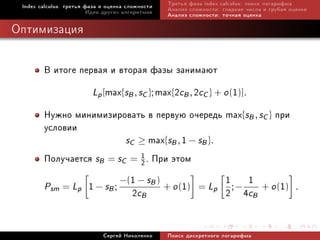Index calculus: òðåòüÿ ôàçà è îöåíêà ñëîæíîñòè   Òðåòüÿ ôàçà index calculus: ïîèñê ëîãàðèôìà
                         Èäåè äðóãèõ àëãîðèòìîâ   Àíàëèç ñëîæíîñòè: ãëàäêèå ÷èñëà è ãðóáàÿ îöåíêà
                                                  Àíàëèç ñëîæíîñòè: òî÷íàÿ îöåíêà

Îïòèìèçàöèÿ


        Â èòîãå ïåðâàÿ è âòîðàÿ ôàçû çàíèìàþò
                   Lp [max{sB , sC }; max{2cB , 2cC } + o (1)].
        Íóæíî ìèíèìèçèðîâàòü â ïåðâóþ î÷åðåäü max{sB , sC } ïðè
        óñëîâèè
                           sC ≥ max{sB , 1 − sB }.
        Ïîëó÷àåòñÿ sB = sC = 2 . Ïðè ýòîì
                                 1


                          −(1 − sB )                    1 1 + o (1)
        Psm = Lp 1 − sB ;              + o (1) = Lp ; −
                             2cB                        2 4cB                                .



                             Ñåðãåé Íèêîëåíêî     Ïîèñê äèñêðåòíîãî ëîãàðèôìà
 