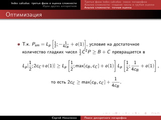 Index calculus: òðåòüÿ ôàçà è îöåíêà ñëîæíîñòè   Òðåòüÿ ôàçà index calculus: ïîèñê ëîãàðèôìà
                         Èäåè äðóãèõ àëãîðèòìîâ   Àíàëèç ñëîæíîñòè: ãëàäêèå ÷èñëà è ãðóáàÿ îöåíêà
                                                  Àíàëèç ñëîæíîñòè: òî÷íàÿ îöåíêà

Îïòèìèçàöèÿ



        Ò.ê. Psm = Lp 1 ; − 4c1B + o (1) , óñëîâèå íà äîñòàòî÷íîå
                          2
        êîëè÷åñòâî ãëàäêèõ ÷èñåë 1 C 2P ≥ B + C ïðåâðàùàåòñÿ â
                                      2

            1                    1                         1 1 + o (1)
        Lp [ ; 2cC +o (1)] ≥ Lp ; max{cB , cC } + o (1) Lp ;
            2                    2                         2 4cB                                    ,

                                                       1
                        òî åñòü 2cC ≥ max{cB , cC } + 4c .
                                                        B




                             Ñåðãåé Íèêîëåíêî     Ïîèñê äèñêðåòíîãî ëîãàðèôìà
 