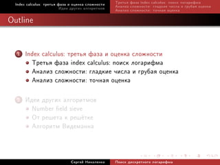 Index calculus: òðåòüÿ ôàçà è îöåíêà ñëîæíîñòè   Òðåòüÿ ôàçà index calculus: ïîèñê ëîãàðèôìà
                          Èäåè äðóãèõ àëãîðèòìîâ   Àíàëèç ñëîæíîñòè: ãëàäêèå ÷èñëà è ãðóáàÿ îöåíêà
                                                   Àíàëèç ñëîæíîñòè: òî÷íàÿ îöåíêà

Outline


   1   Index calculus: òðåòüÿ ôàçà è îöåíêà ñëîæíîñòè
         Òðåòüÿ ôàçà index calculus: ïîèñê ëîãàðèôìà
         Àíàëèç ñëîæíîñòè: ãëàäêèå ÷èñëà è ãðóáàÿ îöåíêà
         Àíàëèç ñëîæíîñòè: òî÷íàÿ îöåíêà
   2   Èäåè äðóãèõ àëãîðèòìîâ
         Number eld sieve
         Îò ðåøåòà ê ðåø¼òêå
         Àëãîðèòì Âèäåìàííà


                              Ñåðãåé Íèêîëåíêî     Ïîèñê äèñêðåòíîãî ëîãàðèôìà
 