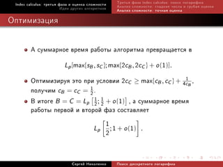 Index calculus: òðåòüÿ ôàçà è îöåíêà ñëîæíîñòè   Òðåòüÿ ôàçà index calculus: ïîèñê ëîãàðèôìà
                         Èäåè äðóãèõ àëãîðèòìîâ   Àíàëèç ñëîæíîñòè: ãëàäêèå ÷èñëà è ãðóáàÿ îöåíêà
                                                  Àíàëèç ñëîæíîñòè: òî÷íàÿ îöåíêà

Îïòèìèçàöèÿ


        À ñóììàðíîå âðåìÿ ðàáîòû àëãîðèòìà ïðåâðàùàåòñÿ â
                  Lp [max{sB , sC }; max{2cB , 2cC } + o (1)].
        Îïòèìèçèðóÿ ýòî ïðè óñëîâèè 2cC ≥ max{cB , cC } + 4c1B ,
        ïîëó÷èì cB = cC = 1 .
                           2
        Â èòîãå B = C = Lp 2 ; 1 + o (1) , à ñóììàðíîå âðåìÿ
                             1
                                 2
        ðàáîòû ïåðâîé è âòîðîé ôàç ñîñòàâëÿåò
                                   1
                             Lp ; 1 + o (1) .
                                   2

                             Ñåðãåé Íèêîëåíêî     Ïîèñê äèñêðåòíîãî ëîãàðèôìà
 