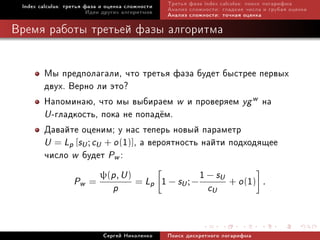 Index calculus: òðåòüÿ ôàçà è îöåíêà ñëîæíîñòè   Òðåòüÿ ôàçà index calculus: ïîèñê ëîãàðèôìà
                         Èäåè äðóãèõ àëãîðèòìîâ   Àíàëèç ñëîæíîñòè: ãëàäêèå ÷èñëà è ãðóáàÿ îöåíêà
                                                  Àíàëèç ñëîæíîñòè: òî÷íàÿ îöåíêà

Âðåìÿ ðàáîòû òðåòüåé ôàçû àëãîðèòìà


        Ìû ïðåäïîëàãàëè, ÷òî òðåòüÿ ôàçà áóäåò áûñòðåå ïåðâûõ
        äâóõ. Âåðíî ëè ýòî?
        Íàïîìèíàþ, ÷òî ìû âûáèðàåì w è ïðîâåðÿåì yg w íà
        U -ãëàäêîñòü, ïîêà íå ïîïàä¼ì.
        Äàâàéòå îöåíèì; ó íàñ òåïåðü íîâûé ïàðàìåòð
        U = Lp [sU ; cU + o (1)], à âåðîÿòíîñòü íàéòè ïîäõîäÿùåå
        ÷èñëî w áóäåò Pw :
               P =
                       ψ(p , U )
                                 = L 1 − s ;−
                                                1 − sU + o (1) .
                     w                        p       U
                                 p                             cU


                             Ñåðãåé Íèêîëåíêî     Ïîèñê äèñêðåòíîãî ëîãàðèôìà
 