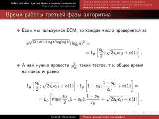 Index calculus: òðåòüÿ ôàçà è îöåíêà ñëîæíîñòè     Òðåòüÿ ôàçà index calculus: ïîèñê ëîãàðèôìà
                         Èäåè äðóãèõ àëãîðèòìîâ     Àíàëèç ñëîæíîñòè: ãëàäêèå ÷èñëà è ãðóáàÿ îöåíêà
                                                    Àíàëèç ñëîæíîñòè: òî÷íàÿ îöåíêà

Âðåìÿ ðàáîòû òðåòüåé ôàçû àëãîðèòìà

        Åñëè ìû ïîëüçóåìñÿ ECM, òî êàæäîå ÷èñëî ïðîâåðÿåòñÿ çà
               √
           e       (2+o (1)) log U log log U
                                               log n)2 =
                                               (
                                                               sU
                                                     = Lp
                                                             2 ; 2sU cU + o (1) .
        À íàì íóæíî ïðîâåñòè P1W                   òàêèõ òåñòîâ, ò.å. îáùåå âðåìÿ
        íà ïîèñê w ðàâíî
                    sU                               1 − sU
           Lp
                     2 ; 2sU cU + o (1) · Lp 1 − sU ; cU + o (1) =
                                 sU
                      = Lp max{ , 1 − sU };
                                             1 − sU + 2s c + o (1)
                                  2            c           U U
                                                           U
                                                                                           .


                               Ñåðãåé Íèêîëåíêî     Ïîèñê äèñêðåòíîãî ëîãàðèôìà
 