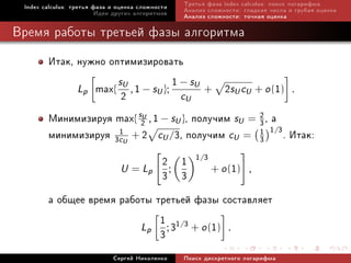 Index calculus: òðåòüÿ ôàçà è îöåíêà ñëîæíîñòè   Òðåòüÿ ôàçà index calculus: ïîèñê ëîãàðèôìà
                         Èäåè äðóãèõ àëãîðèòìîâ   Àíàëèç ñëîæíîñòè: ãëàäêèå ÷èñëà è ãðóáàÿ îöåíêà
                                                  Àíàëèç ñëîæíîñòè: òî÷íàÿ îöåíêà

Âðåìÿ ðàáîòû òðåòüåé ôàçû àëãîðèòìà

        Èòàê, íóæíî îïòèìèçèðîâàòü
                      s
              Lp max{ U , 1 − sU };
                                    1 − sU + 2s c + o (1) .
                       2              cU         U U

        Ìèíèìèçèðóÿ max{ s2U , 1 − sU }, ïîëó÷èì sU = 2 , à
                                                      3
        ìèíèìèçèðóÿ 3c1U + 2 cU /3, ïîëó÷èì cU = 1 1/3. Èòàê:
                                                      3

                              2 ; 1 1/3 + o (1) ,
                               U = Lp
                              3 3
        à îáùåå âðåìÿ ðàáîòû òðåòüåé ôàçû ñîñòàâëÿåò
                              1
                          Lp ; 31/3 + o (1) .
                              3
                             Ñåðãåé Íèêîëåíêî     Ïîèñê äèñêðåòíîãî ëîãàðèôìà
 