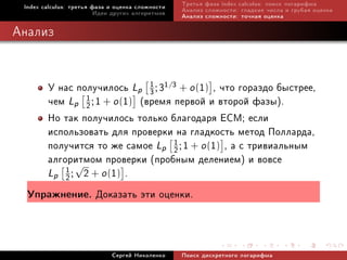 Index calculus: òðåòüÿ ôàçà è îöåíêà ñëîæíîñòè   Òðåòüÿ ôàçà index calculus: ïîèñê ëîãàðèôìà
                         Èäåè äðóãèõ àëãîðèòìîâ   Àíàëèç ñëîæíîñòè: ãëàäêèå ÷èñëà è ãðóáàÿ îöåíêà
                                                  Àíàëèç ñëîæíîñòè: òî÷íàÿ îöåíêà

Àíàëèç


     Ó íàñ ïîëó÷èëîñü Lp 1 ; 31/3 + o (1) , ÷òî ãîðàçäî áûñòðåå,
                            3
     ÷åì Lp 2 ; 1 + o (1) (âðåìÿ ïåðâîé è âòîðîé ôàçû).
             1

     Íî òàê ïîëó÷èëîñü òîëüêî áëàãîäàðÿ ECM; åñëè
     èñïîëüçîâàòü äëÿ ïðîâåðêè íà ãëàäêîñòü ìåòîä Ïîëëàðäà,
     ïîëó÷èòñÿ òî æå ñàìîå Lp 1 ; 1 + o (1) , à ñ òðèâèàëüíûì
                                 2
     àëãîðèòìîì ïðîâåðêè (ïðîáíûì äåëåíèåì) è âîâñå
           √
     Lp 1 ; 2 + o (1) .
         2

  Óïðàæíåíèå. Äîêàçàòü ýòè îöåíêè.




                             Ñåðãåé Íèêîëåíêî     Ïîèñê äèñêðåòíîãî ëîãàðèôìà
 