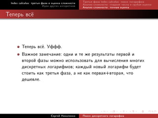Index calculus: òðåòüÿ ôàçà è îöåíêà ñëîæíîñòè   Òðåòüÿ ôàçà index calculus: ïîèñê ëîãàðèôìà
                         Èäåè äðóãèõ àëãîðèòìîâ   Àíàëèç ñëîæíîñòè: ãëàäêèå ÷èñëà è ãðóáàÿ îöåíêà
                                                  Àíàëèç ñëîæíîñòè: òî÷íàÿ îöåíêà

Òåïåðü âñ¼




        Òåïåðü âñ¼. Óôôô.
        Âàæíîå çàìå÷àíèå: îäíè è òå æå ðåçóëüòàòû ïåðâîé è
        âòîðîé ôàçû ìîæíî èñïîëüçîâàòü äëÿ âû÷èñëåíèÿ ìíîãèõ
        äèñêðåòíûõ ëîãàðèôìîâ; êàæäûé íîâûé ëîãàðèôì áóäåò
        ñòîèòü êàê òðåòüÿ ôàçà, à íå êàê ïåðâàÿ+âòîðàÿ, ÷òî
        äåøåâëå.



                             Ñåðãåé Íèêîëåíêî     Ïîèñê äèñêðåòíîãî ëîãàðèôìà
 
