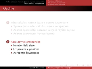 Index calculus: òðåòüÿ ôàçà è îöåíêà ñëîæíîñòè   Number eld sieve
                          Èäåè äðóãèõ àëãîðèòìîâ   Îò ðåøåòà ê ðåø¼òêå
                                                   Àëãîðèòì Âèäåìàííà

Outline


   1   Index calculus: òðåòüÿ ôàçà è îöåíêà ñëîæíîñòè
         Òðåòüÿ ôàçà index calculus: ïîèñê ëîãàðèôìà
         Àíàëèç ñëîæíîñòè: ãëàäêèå ÷èñëà è ãðóáàÿ îöåíêà
         Àíàëèç ñëîæíîñòè: òî÷íàÿ îöåíêà
   2   Èäåè äðóãèõ àëãîðèòìîâ
         Number eld sieve
         Îò ðåøåòà ê ðåø¼òêå
         Àëãîðèòì Âèäåìàííà


                              Ñåðãåé Íèêîëåíêî     Ïîèñê äèñêðåòíîãî ëîãàðèôìà
 