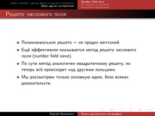 Index calculus: òðåòüÿ ôàçà è îöåíêà ñëîæíîñòè   Number eld sieve
                         Èäåè äðóãèõ àëãîðèòìîâ   Îò ðåøåòà ê ðåø¼òêå
                                                  Àëãîðèòì Âèäåìàííà

Ðåøåòî ÷èñëîâîãî ïîëÿ



        Ïîëèíîìèàëüíîå ðåøåòî  íå ïðåäåë ìå÷òàíèé.
        Åù¼ ýôôåêòèâíåå îêàçûâàåòñÿ ìåòîä ðåøåòà ÷èñëîâîãî
        ïîëÿ (number eld sieve).
        Ïî ñóòè ìåòîä àíàëîãè÷åí êâàäðàòè÷íîìó ðåøåòó, íî
        òåïåðü âñ¼ ïðîèñõîäèò íàä äðóãèìè êîëüöàìè.
        Ìû ðàññìîòðèì òîëüêî îñíîâíóþ èäåþ, áåçî âñÿêèõ
        äîêàçàòåëüñòâ.



                             Ñåðãåé Íèêîëåíêî     Ïîèñê äèñêðåòíîãî ëîãàðèôìà
 