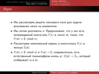 Index calculus: òðåòüÿ ôàçà è îöåíêà ñëîæíîñòè   Number eld sieve
                         Èäåè äðóãèõ àëãîðèòìîâ   Îò ðåøåòà ê ðåø¼òêå
                                                  Àëãîðèòì Âèäåìàííà

Èäåÿ


        Ìû ðàññìîòðèì ðåøåòî ÷èñëîâîãî ïîëÿ äëÿ çàäà÷è
        ðàçëîæåíèÿ ÷èñåë íà ìíîæèòåëè.
        Ìû õîòèì ðàçëîæèòü n. Ïðåäïîëîæèì, ÷òî ó íàñ åñòü
        íåïðèâîäèìûé ìíîãî÷ëåí f (x ) è ÷èñëî m, òàêîå, ÷òî
        f (m) ≡ 0 (mod n).
        Ðàññìîòðèì êîìïëåêñíûé êîðåíü α ìíîãî÷ëåíà f (x ) è
        êîëüöî Z[α].
        f (m) ≡ 0 (mod n) è f (α) = 0, ñëåäîâàòåëüíî, åñòü
        åñòåñòâåííûé ãîìîìîðôèçì êîëåö ϕ : Z[α] → Zn , êîòîðûé
        îòîáðàæàåò α â m.

                             Ñåðãåé Íèêîëåíêî     Ïîèñê äèñêðåòíîãî ëîãàðèôìà
 