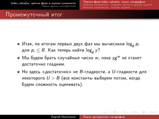 Index calculus: òðåòüÿ ôàçà è îöåíêà ñëîæíîñòè   Òðåòüÿ ôàçà index calculus: ïîèñê ëîãàðèôìà
                         Èäåè äðóãèõ àëãîðèòìîâ   Àíàëèç ñëîæíîñòè: ãëàäêèå ÷èñëà è ãðóáàÿ îöåíêà
                                                  Àíàëèç ñëîæíîñòè: òî÷íàÿ îöåíêà

Ïðîìåæóòî÷íûé èòîã



        Èòàê, ïî èòîãàì ïåðâûõ äâóõ ôàç ìû âû÷èñëèëè logg pi
        äëÿ pi ≤ B . Êàê òåïåðü íàéòè logg y ?
        Ìû áóäåì áðàòü ñëó÷àéíûå ÷èñëà w , ïîêà yg w íå ñòàíåò
        äîñòàòî÷íî ãëàäêèì.
        Íî çäåñü ¾äîñòàòî÷íî¿ íå B -ãëàäêîñòè, à U -ãëàäêîñòè äëÿ
        íåêîòîðîãî U  B (âñå êîíñòàíòû âûáåðåì ïîòîì, êîãäà
        áóäåì ñëîæíîñòü îöåíèâàòü).



                             Ñåðãåé Íèêîëåíêî     Ïîèñê äèñêðåòíîãî ëîãàðèôìà
 