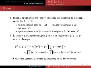 Index calculus: òðåòüÿ ôàçà è îöåíêà ñëîæíîñòè   Number eld sieve
                         Èäåè äðóãèõ àëãîðèòìîâ   Îò ðåøåòà ê ðåø¼òêå
                                                  Àëãîðèòì Âèäåìàííà

Èäåÿ

        Òåïåðü ïðåäïîëîæèì, ÷òî ó íàñ åñòü ìíîæåñòâî òàêèõ ïàð
        ÷èñåë (a, b), ÷òî:
               ïðîèçâåäåíèå âñåõ (a − αb)  êâàäðàò â êîëüöå Z [α],
               ñêàæåì, γ2 ;
               ïðîèçâåäåíèå âñåõ (a − mb)  êâàäðàò â Z, ñêàæåì, v 2 .
        Çàìåíèì â âûðàæåíèè äëÿ γ α íà m; ïîëó÷èì ϕ(γ) ≡ u
        mod n. Òåïåðü
           u 2 ≡ ϕ(γ)2 = ϕ           γ2 = ϕ           (a − αb) =

                      =        (ϕ (a − αb)) =      mod n),
                                                        (a − mb) = v 2 (

        è ìû òåì ñàìûì ñìîæåì ðàçëîæèòü n íà ìíîæèòåëè.
                             Ñåðãåé Íèêîëåíêî     Ïîèñê äèñêðåòíîãî ëîãàðèôìà
 