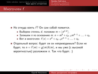 Index calculus: òðåòüÿ ôàçà è îöåíêà ñëîæíîñòè   Number eld sieve
                         Èäåè äðóãèõ àëãîðèòìîâ   Îò ðåøåòà ê ðåø¼òêå
                                                  Àëãîðèòì Âèäåìàííà

Ìíîãî÷ëåí f



        Íî îòêóäà âçÿòü f ? Îí ñàì ñîáîé ïîÿâèòñÿ.
               Âûáåðåì ñòåïåíü d , ïîëîæèì m = n1/d .
               Çàïèøåì n ïî îñíîâàíèþ m: n = md + cd −1 md −1 + . . . + c0 .
               Âîò è ìíîãî÷ëåí: f (x ) = x d + cd −1 x d −1 + . . . + c0 .
        Îòäåëüíûé âîïðîñ: áóäåò ëè îí íåïðèâîäèìûì? Åñëè íå
        áóäåò, òî n = f (m) = g (m)h(m), è ìû óæå (ñ âûñîêîé
        âåðîÿòíîñòüþ) ðàçëîæèëè n. Òàê ÷òî áóäåò. :)



                             Ñåðãåé Íèêîëåíêî     Ïîèñê äèñêðåòíîãî ëîãàðèôìà
 