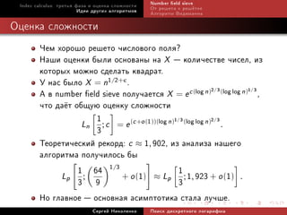 Index calculus: òðåòüÿ ôàçà è îöåíêà ñëîæíîñòè   Number eld sieve
                         Èäåè äðóãèõ àëãîðèòìîâ   Îò ðåøåòà ê ðåø¼òêå
                                                  Àëãîðèòì Âèäåìàííà

Îöåíêà ñëîæíîñòè
        ×åì õîðîøî ðåøåòî ÷èñëîâîãî ïîëÿ?
        Íàøè îöåíêè áûëè îñíîâàíû íà X  êîëè÷åñòâå ÷èñåë, èç
        êîòîðûõ ìîæíî ñäåëàòü êâàäðàò.
        Ó íàñ áûëî X = n1/2+ .
        À â number eld sieve ïîëó÷àåòñÿ X = e c (log n)2 3(log log n)1 3 ,
                                                                        /       /


        ÷òî äà¼ò îáùóþ îöåíêó ñëîæíîñòè
                      1
                   Ln ; c = e (c +o (1))(log n) (log log n) .
                                               1 3         2 3
                                                           /            /

                      3
        Òåîðåòè÷åñêèé ðåêîðä: c ≈ 1, 902, èç àíàëèçà íàøåãî
        àëãîðèòìà ïîëó÷èëîñü áû
             Lp ;
                  1 64 1/3 + o (1) ≈ L 1 ; 1, 923 + o (1) .
                  3 9                        p
                                                3
        Íî ãëàâíîå  îñíîâíàÿ àñèìïòîòèêà ñòàëà ëó÷øå.
                             Ñåðãåé Íèêîëåíêî     Ïîèñê äèñêðåòíîãî ëîãàðèôìà
 
