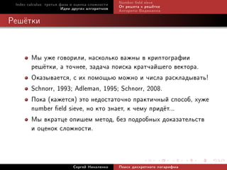 Index calculus: òðåòüÿ ôàçà è îöåíêà ñëîæíîñòè   Number eld sieve
                         Èäåè äðóãèõ àëãîðèòìîâ   Îò ðåøåòà ê ðåø¼òêå
                                                  Àëãîðèòì Âèäåìàííà

Ðåø¼òêè


        Ìû óæå ãîâîðèëè, íàñêîëüêî âàæíû â êðèïòîãðàôèè
        ðåø¼òêè, à òî÷íåå, çàäà÷à ïîèñêà êðàò÷àéøåãî âåêòîðà.
        Îêàçûâàåòñÿ, ñ èõ ïîìîùüþ ìîæíî è ÷èñëà ðàñêëàäûâàòü!
        Schnorr, 1993; Adleman, 1995; Schnorr, 2008.
        Ïîêà (êàæåòñÿ) ýòî íåäîñòàòî÷íî ïðàêòè÷íûé ñïîñîá, õóæå
        number eld sieve, íî êòî çíàåò, ê ÷åìó ïðèä¼ò...
        Ìû âêðàòöå îïèøåì ìåòîä, áåç ïîäðîáíûõ äîêàçàòåëüñòâ
        è îöåíîê ñëîæíîñòè.


                             Ñåðãåé Íèêîëåíêî     Ïîèñê äèñêðåòíîãî ëîãàðèôìà
 