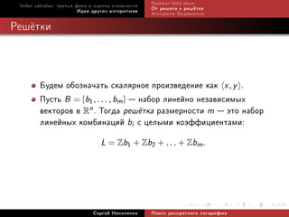 Index calculus: òðåòüÿ ôàçà è îöåíêà ñëîæíîñòè   Number eld sieve
                         Èäåè äðóãèõ àëãîðèòìîâ   Îò ðåøåòà ê ðåø¼òêå
                                                  Àëãîðèòì Âèäåìàííà

Ðåø¼òêè



        Áóäåì îáîçíà÷àòü ñêàëÿðíîå ïðîèçâåäåíèå êàê x , y .
        Ïóñòü B = {b1, . . . , bm }  íàáîð ëèíåéíî íåçàâèñèìûõ
        âåêòîðîâ â Rn . Òîãäà ðåø¼òêà ðàçìåðíîñòè m  ýòî íàáîð
        ëèíåéíûõ êîìáèíàöèé bi ñ öåëûìè êîýôôèöèåíòàìè:
                                L = Zb1 + Zb2 + . . . + Zbm .




                             Ñåðãåé Íèêîëåíêî     Ïîèñê äèñêðåòíîãî ëîãàðèôìà
 
