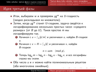 Index calculus: òðåòüÿ ôàçà è îöåíêà ñëîæíîñòè   Òðåòüÿ ôàçà index calculus: ïîèñê ëîãàðèôìà
                         Èäåè äðóãèõ àëãîðèòìîâ   Àíàëèç ñëîæíîñòè: ãëàäêèå ÷èñëà è ãðóáàÿ îöåíêà
                                                  Àíàëèç ñëîæíîñòè: òî÷íàÿ îöåíêà

Èäåÿ òðåòüåé ôàçû
        Èòàê, âûáèðàåì w è ïðîâåðÿåì yg w íà U -ãëàäêîñòü
        (çàîäíî ðàñêëàäûâàÿ íà ìíîæèòåëè).
        Çàòåì, êîãäà yg w ñòàíåò U -ãëàäêèì, çàäà÷à ñâåä¼òñÿ ê
        ëîãàðèôìèðîâàíèþ íåñêîëüêèõ ïðîñòûõ ÷èñåë ¾ñðåäíåãî
        ðàçìåðà¿ (îò B äî U ). Òàêîå ïðîñòîå m ìû
        ëîãàðèôìèðóåì òàê.
           1   Íà÷èíàÿ ñ u = p/m è óâåëè÷èâàÿ u, íàéä¼ì B -ãëàäêîå
                           √
               u.
           2   Íà÷èíàÿ ñ v = H = √p è óâåëè÷èâàÿ v , íàéä¼ì
               B -ãëàäêîå
                                   n ≡ uvm (mod p).
           3   Òåïåðü logg m = logg n − logg u − logg v , è âñå ëîãàðèôìû
               ñïðàâà ìû çíàåì.
        Îáà ÷èñëà u è v ìîæíî íàéòè ïîëèíîìèàëüíûì ðåøåòîì
        (îáà ìíîãî÷ëåíà ëèíåéíûå).
                             Ñåðãåé Íèêîëåíêî     Ïîèñê äèñêðåòíîãî ëîãàðèôìà
 
