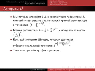 Index calculus: òðåòüÿ ôàçà è îöåíêà ñëîæíîñòè   Number eld sieve
                         Èäåè äðóãèõ àëãîðèòìîâ   Îò ðåøåòà ê ðåø¼òêå
                                                  Àëãîðèòì Âèäåìàííà

Àëãîðèòì L3

        Ìû èçó÷àëè àëãîðèòì LLL ñ êîíñòàíòíûì ïàðàìåòðîì δ,
        êîòîðûé óìååò ðåøàòün çàäà÷ó ïîèñêà êðàò÷àéøåãî âåêòîðà
                               1
        ñ òî÷íîñòüþ δ − 1 − 2 .
                                          −

                        4
                                        n
        Ìîæíî ðàññìîòðåòü δ = 1 + 3 n 1 è ïîëó÷èòü òî÷íîñòü
              n                  4   4
                                                       −


          √2
            3
                .
        Åñòü åù¼ àëãîðèòì Øíîððà, êîòîðûé äîñòèãàåò  2
                                       O n log log n
                                          „            «
                                                            (       )

        ñóáýêñïîíåíöèàëüíîé òî÷íîñòè: 2      log n
                                                         .
        Òåïåðü  ïðè ÷¼ì òóò ôàêòîðèçàöèÿ.



                             Ñåðãåé Íèêîëåíêî     Ïîèñê äèñêðåòíîãî ëîãàðèôìà
 