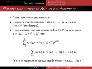 Index calculus: òðåòüÿ ôàçà è îöåíêà ñëîæíîñòè       Number eld sieve
                         Èäåè äðóãèõ àëãîðèòìîâ       Îò ðåøåòà ê ðåø¼òêå
                                                      Àëãîðèòì Âèäåìàííà

Ôàêòîðèçàöèÿ ÷åðåç äèîôàíòîâû ïðèáëèæåíèÿ

        Ïóñòü íàì íóæíî ðàçëîæèòü n.
        Âûïèøåì ñïèñîê ïðîñòûõ ÷èñåë p1, . . . , pt , ìåíüøèõ
        (log n)α (ýòî áûñòðî).
        Ïðåäïîëîæèì, ÷òî ìû ìîæåì íàéòè t + 2 òàêèõ âåêòîðà
        e = (e1 , . . . , et ) ∈ Zt , ÷òî
                      t
                            ei log pi − log n              o (1)
                                                    ≤ n−c pt ,
                     i =1
                                 t
                                       |ei   log pi | ≤ (2c − 1) log n + 2 log pt
                                i =1
        (ò.å. îíè êîðîòêèå è õîðîøî ïðèáëèæàþò (log n, . . . , log n)).
                              Ñåðãåé Íèêîëåíêî        Ïîèñê äèñêðåòíîãî ëîãàðèôìà
 