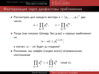 Index calculus: òðåòüÿ ôàçà è îöåíêà ñëîæíîñòè              Number eld sieve
                         Èäåè äðóãèõ àëãîðèòìîâ              Îò ðåøåòà ê ðåø¼òêå
                                                             Àëãîðèòì Âèäåìàííà

Ôàêòîðèçàöèÿ ÷åðåç äèîôàíòîâû ïðèáëèæåíèÿ
        Ðàññìîòðèì äëÿ êàæäîãî âåêòîðà e = (e1, . . . , et ) äâà
        ÷èñëà:               e                |e |
                               u=              pj j ,           v=            pj j .
                                       ej 0                          ej 0
        Òîãäà (êàê ïîêàçàë Øíîðð; áåç ä-âà) u õîðîøî ïðèáëèæàåò
        vn:
                                      1+o (1)
                                        |u − vn| ≤ pt                     ,
        à çíà÷èò, |u − vn| áóäåò pt -ãëàäêèì!
        Ðàçëîæèâ, ìû íàéä¼ì (ñêîðåå âñåãî) íåòðèâèàëüíîå
        ñîîòíîøåíèå
                                                         t
                                       pjej = ±                pjbj   (mod n).
                               ej 0                    j =1
                             Ñåðãåé Íèêîëåíêî                Ïîèñê äèñêðåòíîãî ëîãàðèôìà
 