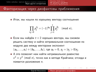 Index calculus: òðåòüÿ ôàçà è îöåíêà ñëîæíîñòè      Number eld sieve
                         Èäåè äðóãèõ àëãîðèòìîâ      Îò ðåøåòà ê ðåø¼òêå
                                                     Àëãîðèòì Âèäåìàííà

Ôàêòîðèçàöèÿ ÷åðåç äèîôàíòîâû ïðèáëèæåíèÿ

        Èòàê, ìû íàøëè ïî õîðîøåìó âåêòîðó ñîîòíîøåíèå
                                                      t
                                   pjej       1
                                          = (− )b0          pjbj   mod n).
                                                                   (
                           ej 0                     j =1

        Åñëè ìû íàéä¼ì t + 2 õîðîøèõ âåêòîðà, ìû ñìîæåì
        ðåøèòü ñèñòåìó è íàéòè íåòðèâèàëüíîå ñîîòíîøåíèå ïî
        ìîäóëþ äâà ìåæäó âåêòîðàìè ýêñïîíåíò
        (a0 , . . . , at ) + (b0 , . . . , bt ), ãäå a0 = 0, aj = [ej  0]ej .
        À ýòî ïîçâîëèò íàì íàéòè íåòðèâèàëüíîå ðàâåíñòâî
        x 2 ≡ y 2 (mod n), òî÷íî êàê â ìåòîäå Êðàé÷èêà; îòñþäà è
        ïîÿâèòñÿ ðàçëîæåíèå n.
                             Ñåðãåé Íèêîëåíêî        Ïîèñê äèñêðåòíîãî ëîãàðèôìà
 