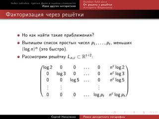 Index calculus: òðåòüÿ ôàçà è îöåíêà ñëîæíîñòè   Number eld sieve
                         Èäåè äðóãèõ àëãîðèòìîâ   Îò ðåøåòà ê ðåø¼òêå
                                                  Àëãîðèòì Âèäåìàííà

Ôàêòîðèçàöèÿ ÷åðåç ðåø¼òêè


        Íî êàê íàéòè òàêèå ïðèáëèæåíèÿ?
        Âûïèøåì ñïèñîê ïðîñòûõ ÷èñåë p1, . . . , pt , ìåíüøèõ
        (log n)α (ýòî áûñòðî).
        Ðàññìîòðèì ðåø¼òêó Lα,c ⊂ Rt +2:
                 
                   log 2 0 0 . . . 0 nc log 2 
                  0     log 3 0 . . . 0 nc log 3 
                  0       0 log 5 . . . 0 nc log 5 
                                                             
                  .       ...           ...
                  .
                                                             
                     .
                                                              
                                                              
                     0 0 0 . . . log pt n            c log pt



                             Ñåðãåé Íèêîëåíêî     Ïîèñê äèñêðåòíîãî ëîãàðèôìà
 