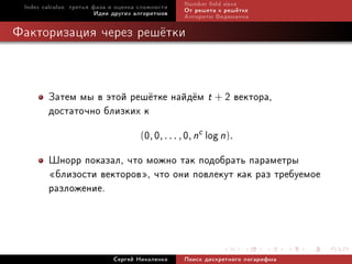 Index calculus: òðåòüÿ ôàçà è îöåíêà ñëîæíîñòè   Number eld sieve
                         Èäåè äðóãèõ àëãîðèòìîâ   Îò ðåøåòà ê ðåø¼òêå
                                                  Àëãîðèòì Âèäåìàííà

Ôàêòîðèçàöèÿ ÷åðåç ðåø¼òêè



        Çàòåì ìû â ýòîé ðåø¼òêå íàéä¼ì t + 2 âåêòîðà,
        äîñòàòî÷íî áëèçêèõ ê
                          (0, 0, . . . , 0, nc log n).

        Øíîðð ïîêàçàë, ÷òî ìîæíî òàê ïîäîáðàòü ïàðàìåòðû
        ¾áëèçîñòè âåêòîðîâ¿, ÷òî îíè ïîâëåêóò êàê ðàç òðåáóåìîå
        ðàçëîæåíèå.



                             Ñåðãåé Íèêîëåíêî     Ïîèñê äèñêðåòíîãî ëîãàðèôìà
 