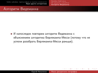 Index calculus: òðåòüÿ ôàçà è îöåíêà ñëîæíîñòè   Number eld sieve
                         Èäåè äðóãèõ àëãîðèòìîâ   Îò ðåøåòà ê ðåø¼òêå
                                                  Àëãîðèòì Âèäåìàííà

Àëãîðèòì Âèäåìàííà




        È íàïîñëåäîê ïîâòîðèì àëãîðèòì Âèäåìàííà ñ
        îáúÿñíåíèåì àëãîðèòìà Áåðëåêàìïà-Ìåññè (ïîòîìó ÷òî íå
        óñïåëè ðàçîáðàòü Áåðëåêàìïà-Ìåññè ðàíüøå).




                             Ñåðãåé Íèêîëåíêî     Ïîèñê äèñêðåòíîãî ëîãàðèôìà
 