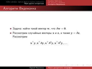 Index calculus: òðåòüÿ ôàçà è îöåíêà ñëîæíîñòè   Number eld sieve
                         Èäåè äðóãèõ àëãîðèòìîâ   Îò ðåøåòà ê ðåø¼òêå
                                                  Àëãîðèòì Âèäåìàííà

Àëãîðèòì Âèäåìàííà




        Çàäà÷à: íàéòè òàêîé âåêòîð w, ÷òî Aw = 0.
        Ðàññìîòðèì ñëó÷àéíûå âåêòîðû x è z, à òàêæå y = Az.
        Ðàññìîòðèì
                              x y, x      Ay, x A2 y, x A3 y, . . .




                             Ñåðãåé Íèêîëåíêî     Ïîèñê äèñêðåòíîãî ëîãàðèôìà
 