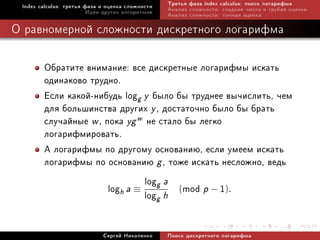 Index calculus: òðåòüÿ ôàçà è îöåíêà ñëîæíîñòè   Òðåòüÿ ôàçà index calculus: ïîèñê ëîãàðèôìà
                         Èäåè äðóãèõ àëãîðèòìîâ   Àíàëèç ñëîæíîñòè: ãëàäêèå ÷èñëà è ãðóáàÿ îöåíêà
                                                  Àíàëèç ñëîæíîñòè: òî÷íàÿ îöåíêà

Î ðàâíîìåðíîé ñëîæíîñòè äèñêðåòíîãî ëîãàðèôìà

        Îáðàòèòå âíèìàíèå: âñå äèñêðåòíûå ëîãàðèôìû èñêàòü
        îäèíàêîâî òðóäíî.
        Åñëè êàêîé-íèáóäü logg y áûëî áû òðóäíåå âû÷èñëèòü, ÷åì
        äëÿ áîëüøèíñòâà äðóãèõ y , äîñòàòî÷íî áûëî áû áðàòü
        ñëó÷àéíûå w , ïîêà yg w íå ñòàëî áû ëåãêî
        ëîãàðèôìèðîâàòü.
        À ëîãàðèôìû ïî äðóãîìó îñíîâàíèþ, åñëè óìååì èñêàòü
        ëîãàðèôìû ïî îñíîâàíèþ g , òîæå èñêàòü íåñëîæíî, âåäü
                                log a
                       logh a ≡ logg h (mod p − 1).
                                   g


                             Ñåðãåé Íèêîëåíêî     Ïîèñê äèñêðåòíîãî ëîãàðèôìà
 