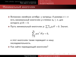 Index calculus: òðåòüÿ ôàçà è îöåíêà ñëîæíîñòè    Number eld sieve
                         Èäåè äðóãèõ àëãîðèòìîâ    Îò ðåøåòà ê ðåø¼òêå
                                                   Àëãîðèòì Âèäåìàííà

Ìèíèìàëüíûé ìíîãî÷ëåí


        Âñïîìíèì ëèíåéíóþ àëãåáðó: ó ìàòðèöû A ðàçìåðà n × n
        åñòü ìèíèìàëüíûé ìíîãî÷ëåí p ñòåïåíè n0 ≤ n, äëÿ
        êîòîðîãî p(A) = 0.
        Ïóñòü ìèíèìàëüíûé ìíîãî÷ëåí p: n=0 pi Ai = 0. Çíà÷èò,
                                         i
                                           0


                                         n0
                                               pi x Ai y = 0,
                                        i =0
        è ýòîò ìíîãî÷ëåí òàêæå ïîðîæäàåò è íàøó
        ïîñëåäîâàòåëüíîñòü.
        Êàê íàéòè ïîðîæäàþùèé ìíîãî÷ëåí?

                             Ñåðãåé Íèêîëåíêî      Ïîèñê äèñêðåòíîãî ëîãàðèôìà
 