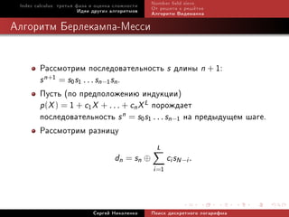 Index calculus: òðåòüÿ ôàçà è îöåíêà ñëîæíîñòè   Number eld sieve
                         Èäåè äðóãèõ àëãîðèòìîâ   Îò ðåøåòà ê ðåø¼òêå
                                                  Àëãîðèòì Âèäåìàííà

Àëãîðèòì Áåðëåêàìïà-Ìåññè


        Ðàññìîòðèì ïîñëåäîâàòåëüíîñòü s äëèíû n + 1:
        s n+1 = s0 s1 . . . sn−1 sn .
        Ïóñòü (ïî ïðåäïîëîæåíèþ èíäóêöèè)
        p(X ) = 1 + c1 X + . . . + cn X L ïîðîæäàåò
        ïîñëåäîâàòåëüíîñòü s n = s0s1 . . . sn−1 íà ïðåäûäóùåì øàãå.
        Ðàññìîòðèì ðàçíèöó
                                                    L
                                      dn = sn ⊕          ci sN −i .
                                                  i =1



                             Ñåðãåé Íèêîëåíêî     Ïîèñê äèñêðåòíîãî ëîãàðèôìà
 