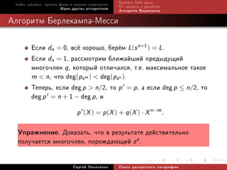 Index calculus: òðåòüÿ ôàçà è îöåíêà ñëîæíîñòè   Number eld sieve
                         Èäåè äðóãèõ àëãîðèòìîâ   Îò ðåøåòà ê ðåø¼òêå
                                                  Àëãîðèòì Âèäåìàííà

Àëãîðèòì Áåðëåêàìïà-Ìåññè

        Åñëè dn = 0, âñ¼ õîðîøî, áåð¼ì L(s n+1) = L.
        Åñëè dn = 1, ðàññìîòðèì áëèæàéøèé ïðåäûäóùèé
        ìíîãî÷ëåí q, êîòîðûé îòëè÷àëñÿ, ò.å. ìàêñèìàëüíîå òàêîå
        m  n, ÷òî deg(ps m )  deg(ps n ).
        Òåïåðü, åñëè deg p  n/2, òî p = p, à åñëè deg p ≤ n/2, òî
        deg p = n + 1 − deg p, è
                               p (X ) = p(X ) + q (X ) · X n−m .

  Óïðàæíåíèå.  Äîêàçàòü, ÷òî â ðåçóëüòàòå äåéñòâèòåëüíî
  ïîëó÷àåòñÿ ìíîãî÷ëåí, ïîðîæäàþùèé s n .

                             Ñåðãåé Íèêîëåíêî     Ïîèñê äèñêðåòíîãî ëîãàðèôìà
 