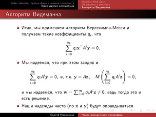 Index calculus: òðåòüÿ ôàçà è îöåíêà ñëîæíîñòè    Number eld sieve
                         Èäåè äðóãèõ àëãîðèòìîâ    Îò ðåøåòà ê ðåø¼òêå
                                                   Àëãîðèòì Âèäåìàííà

Àëãîðèòì Âèäåìàííà

        Èòàê, ìû ïðèìåíÿåì àëãîðèòì Áåðëåêàìïà-Ìåññè è
        ïîëó÷àåì òàêèå êîýôôèöèåíòû qi , ÷òî
                                         n0
                                               qi x Ai y = 0.
                                        i =0
        Ìû íàäååìñÿ, ÷òî ïðè ýòîì çàîäíî è
               n0                                                  n0
                     qi Ai y = 0,   è, ò.ê. y = Az, M                    qi Ai z    0
                                                                                   = ,
              i =0                                                i =0
        è ìû íàäååìñÿ, ÷òî w = n=0 qi Ai z = 0, âåäü òîãäà ýòî è
                                i
                                  0

        åñòü ðåøåíèå.
        Íàøè íàäåæäû ÷àñòî (ïî x è y) áóäóò îïðàâäûâàòüñÿ.
                             Ñåðãåé Íèêîëåíêî      Ïîèñê äèñêðåòíîãî ëîãàðèôìà
 