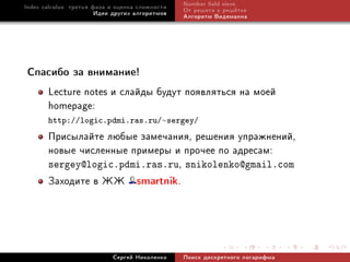 Index calculus: òðåòüÿ ôàçà è îöåíêà ñëîæíîñòè   Number eld sieve
                        Èäåè äðóãèõ àëãîðèòìîâ   Îò ðåøåòà ê ðåø¼òêå
                                                 Àëãîðèòì Âèäåìàííà




Ñïàñèáî çà âíèìàíèå!

       Lecture notes è ñëàéäû áóäóò ïîÿâëÿòüñÿ íà ìîåé
       homepage:
       http://logic.pdmi.ras.ru/∼sergey/
       Ïðèñûëàéòå ëþáûå çàìå÷àíèÿ, ðåøåíèÿ óïðàæíåíèé,
       íîâûå ÷èñëåííûå ïðèìåðû è ïðî÷åå ïî àäðåñàì:
       sergey@logic.pdmi.ras.ru, snikolenko@gmail.com
       Çàõîäèòå â ÆÆ smartnik.



                            Ñåðãåé Íèêîëåíêî     Ïîèñê äèñêðåòíîãî ëîãàðèôìà
 