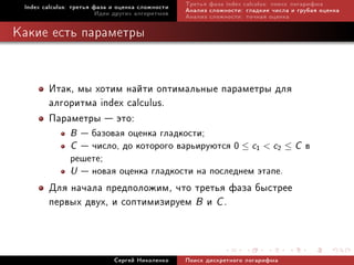 Index calculus: òðåòüÿ ôàçà è îöåíêà ñëîæíîñòè   Òðåòüÿ ôàçà index calculus: ïîèñê ëîãàðèôìà
                         Èäåè äðóãèõ àëãîðèòìîâ   Àíàëèç ñëîæíîñòè: ãëàäêèå ÷èñëà è ãðóáàÿ îöåíêà
                                                  Àíàëèç ñëîæíîñòè: òî÷íàÿ îöåíêà

Êàêèå åñòü ïàðàìåòðû


        Èòàê, ìû õîòèì íàéòè îïòèìàëüíûå ïàðàìåòðû äëÿ
        àëãîðèòìà index calculus.
        Ïàðàìåòðû  ýòî:
               B  áàçîâàÿ îöåíêà ãëàäêîñòè;
               C  ÷èñëî, äî êîòîðîãî âàðüèðóþòñÿ 0 ≤ c1  c2 ≤ C â
               ðåøåòå;
               U  íîâàÿ îöåíêà ãëàäêîñòè íà ïîñëåäíåì ýòàïå.
        Äëÿ íà÷àëà ïðåäïîëîæèì, ÷òî òðåòüÿ ôàçà áûñòðåå
        ïåðâûõ äâóõ, è ñîïòèìèçèðóåì B è C .


                             Ñåðãåé Íèêîëåíêî     Ïîèñê äèñêðåòíîãî ëîãàðèôìà
 
