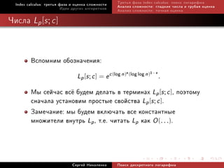 Index calculus: òðåòüÿ ôàçà è îöåíêà ñëîæíîñòè     Òðåòüÿ ôàçà index calculus: ïîèñê ëîãàðèôìà
                          Èäåè äðóãèõ àëãîðèòìîâ     Àíàëèç ñëîæíîñòè: ãëàäêèå ÷èñëà è ãðóáàÿ îöåíêà
                                                     Àíàëèç ñëîæíîñòè: òî÷íàÿ îöåíêà

×èñëà Lp [s ; c ]



         Âñïîìíèì îáîçíà÷åíèÿ:
                                                         s               1−s
                                 Lp [s ; c ] = e c (log n) (log log n)         .

         Ìû ñåé÷àñ âñ¼ áóäåì äåëàòü â òåðìèíàõ Lp [s ; c ], ïîýòîìó
         ñíà÷àëà óñòàíîâèì ïðîñòûå ñâîéñòâà Lp [s ; c ].
         Çàìå÷àíèå: ìû áóäåì âêëþ÷àòü âñå êîíñòàíòíûå
         ìíîæèòåëè âíóòðü Lp , ò.å. ÷èòàòü Lp êàê O (. . .).



                              Ñåðãåé Íèêîëåíêî       Ïîèñê äèñêðåòíîãî ëîãàðèôìà
 