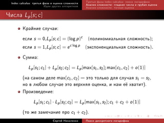 Index calculus: òðåòüÿ ôàçà è îöåíêà ñëîæíîñòè   Òðåòüÿ ôàçà index calculus: ïîèñê ëîãàðèôìà
                          Èäåè äðóãèõ àëãîðèòìîâ   Àíàëèç ñëîæíîñòè: ãëàäêèå ÷èñëà è ãðóáàÿ îöåíêà
                                                   Àíàëèç ñëîæíîñòè: òî÷íàÿ îöåíêà

×èñëà Lp [s ; c ]
         Êðàéíèå ñëó÷àè:
         åñëè s = 0,Lp [s ; c ] = (log p)c (ïîëèíîìèàëüíàÿ ñëîæíîñòü);
         åñëè s = 1,Lp [s ; c ] = e c log p (ýêñïîíåíöèàëüíàÿ ñëîæíîñòü).
         Ñóììà:
            Lp [s1 ; c1 ] + Lp [s2 ; c2 ] = Lp [max{s1 , s2 }; max{c1 , c2 } + o (1)]
         (íà ñàìîì äåëå max{c1, c2}  ýòî òîëüêî äëÿ ñëó÷àÿ s1 = s2,
         íî â ëþáîì ñëó÷àå ýòî âåðõíÿÿ îöåíêà, è íàì å¼ õâàòèò).
         Ïðîèçâåäåíèå:
               Lp [s1 ; c1 ] · Lp [s2 ; c2 ] = Lp [max{s1 , s2 }; c1 + c2 + o (1)]
         (òî æå çàìå÷àíèå ïðî c1 + c2).
                              Ñåðãåé Íèêîëåíêî     Ïîèñê äèñêðåòíîãî ëîãàðèôìà
 