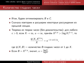 Index calculus: òðåòüÿ ôàçà è îöåíêà ñëîæíîñòè   Òðåòüÿ ôàçà index calculus: ïîèñê ëîãàðèôìà
                         Èäåè äðóãèõ àëãîðèòìîâ   Àíàëèç ñëîæíîñòè: ãëàäêèå ÷èñëà è ãðóáàÿ îöåíêà
                                                  Àíàëèç ñëîæíîñòè: òî÷íàÿ îöåíêà

Êîëè÷åñòâî ãëàäêèõ ÷èñåë


        Èòàê, áóäåì îïòèìèçèðîâàòü B è C .
        Ñíà÷àëà ïîâòîðèì è ðàñøèðèì íåêîòîðûå ðàññóæäåíèÿ èç
        ïðîøëîé ëåêöèè.
        Òåîðåìà èç òåîðèè ÷èñåë (áåç äîêàçàòåëüñòâà): äëÿ ëþáîãî
           0, åñëè X → ∞, u → ∞, ïðè÷¼ì X 1/u  (log X )1+ , òî

                                  ψ(X , X 1/u )
                                                  = u −(1+o (1))u ,
                                         X
        ãäå ψ(X , B )  êîëè÷åñòâî B -ãëàäêèõ ÷èñåë îò 1 äî X .
        Åñëè B = X 1/u , çíà÷èò, u = log X .
                                     log B



                             Ñåðãåé Íèêîëåíêî     Ïîèñê äèñêðåòíîãî ëîãàðèôìà
 